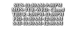 SUN-11:30AM-9:00PM MON-TUE-WED: Closed THUR 4:00PM-11:00PM FRI-11:30AM-12:00AM SAT-11:30AM-12:00AM SUN-11:30AM-9:00PM MON-TUE-WED: Closed THUR 4:00PM-11:00PM FRI-11:30AM-12:00AM SAT-11:30AM-12:00AM SUN-11:30AM-9:00PM MON-TUE-WED: Closed THUR 4:00PM-11:00PM FRI-11:30AM-12:00AM SAT-11:30AM-12:00AM