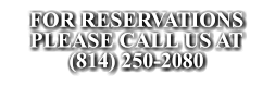 FOR RESERVATIONS  PLEASE CALL US AT (814) 250-2080 FOR RESERVATIONS  PLEASE CALL US AT (814) 250-2080 FOR RESERVATIONS  PLEASE CALL US AT (814) 250-2080