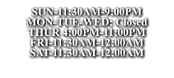 SUN-11:30AM-9:00PM MON-TUE-WED: Closed THUR 4:00PM-11:00PM FRI-11:30AM-12:00AM SAT-11:30AM-12:00AM SUN-11:30AM-9:00PM MON-TUE-WED: Closed THUR 4:00PM-11:00PM FRI-11:30AM-12:00AM SAT-11:30AM-12:00AM SUN-11:30AM-9:00PM MON-TUE-WED: Closed THUR 4:00PM-11:00PM FRI-11:30AM-12:00AM SAT-11:30AM-12:00AM